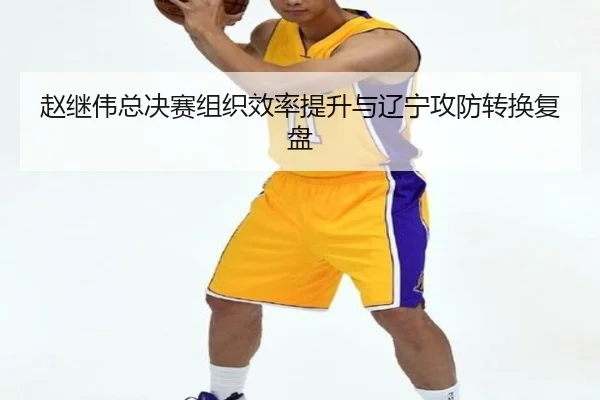 赵继伟总决赛组织效率提升与辽宁攻防转换复盘